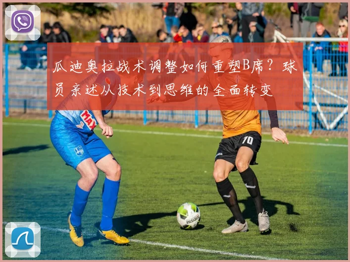 瓜迪奥拉战术调整如何重塑B席？球员亲述从技术到思维的全面转变