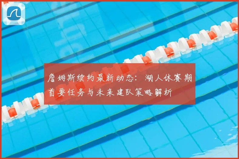 詹姆斯续约最新动态：湖人休赛期首要任务与未来建队策略解析