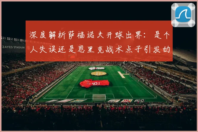 深度解析萨福诺夫开球出界:是个人失误还是恩里克战术点子引发的争议?