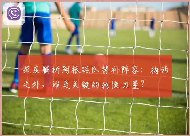 深度解析阿根廷队替补阵容：梅西之外，谁是关键的轮换力量？