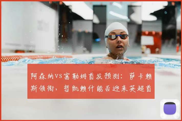 阿森纳vs富勒姆首发预测：萨卡赖斯领衔，哲凯赖什能否迎来英超首秀？