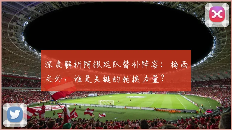 深度解析阿根廷队替补阵容：梅西之外，谁是关键的轮换力量？