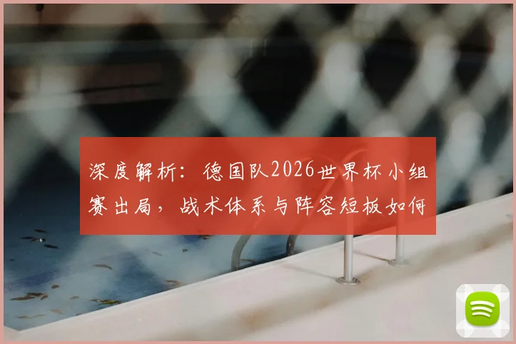 深度解析：德国队2026世界杯小组赛出局，战术体系与阵容短板如何导致失利？