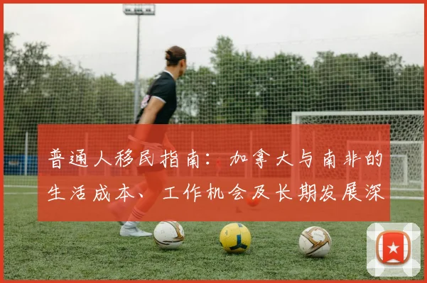 普通人移民指南：加拿大与南非的生活成本、工作机会及长期发展深度对比